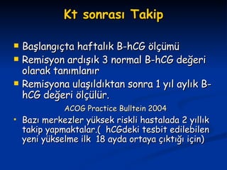 Kt sonrası Takip Başlangıçta haftalık B-hCG ölçümü Remisyon ardışık 3 normal B-hCG değeri olarak tanımlanır Remisyona ulaşıldıktan sonra 1 yıl aylık B-hCG değeri ölçülür. ACOG Practice Bulltein 2004 Bazı merkezler yüksek riskli hastalada 2 yıllık takip yapmaktalar.(  hCGdeki tesbit edilebilen yeni yükselme ilk  18 ayda ortaya çıktığı için) 