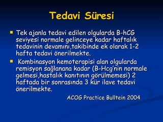 Tedavi Süresi Tek ajanla tedavi edilen olgularda B-hCG seviyesi normale gelinceye kadar haftalık tedavinin devamını,takibinde ek olarak 1-2 hafta tedavi önerilmekte. Kombinasyon kemoterapisi alan olgularda remisyon sağlanana kadar (B-Hcg’nin normale gelmesi,hastalık kanıtının görülmemesi) 2 haftada bir sonrasında 3 kür ilave tedavi önerilmekte. ACOG Practice Bulltein 2004   