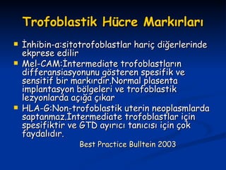 Trofoblastik Hücre Markırları İnhibin-α:sitotrofoblastlar hariç diğerlerinde ekprese edilir Mel-CAM:İntermediate trofoblastların differansiasyonunu gösteren spesifik ve sensitif bir markırdır.Normal plasenta implantasyon bölgeleri ve trofoblastik lezyonlarda açığa çıkar HLA-G:Non-trofoblastik uterin neoplasmlarda saptanmaz.İntermediate trofoblastlar için spesifiktir ve GTD ayırıcı tanıcısı için çok faydalıdır. Best Practice Bulltein 2003 