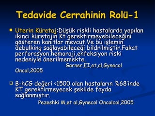 Tedavide Cerrahinin Rolü-1 Uterin   Küretaj :Düşük riskli hastalarda yapılan ikinci küretajın Kt gerektirmeyebileceğini gösteren kanıtlar mevcut.Ve bu işlemin debulking sağlayabileceği bildrilmiştir.Fakat perforasyon,hemoraji,enfeksiyon riski nedeniyle önerilmemekte .  Garner,EI,et,al,Gynecol Oncol,2005 B-hCG değeri <1500 olan hastaların %68’inde KT gerektirmeyecek şekilde fayda sağlanmıştır. Pezeshki M,et al,Gynecol Oncolcol,2005 