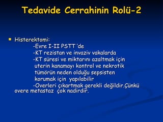 Tedavide Cerrahinin Rolü-2 Histerektomi: -Evre I-II PSTT ‘de  -KT rezistan ve invaziv vakalarda -KT süresi ve miktarını azaltmak için uterin kanamayı kontrol ve nekrotik tümörün neden olduğu sepsisten korumak için  yapılabilir -Overleri çıkartmak gerekli değildir.Çünkü overe metastaz  çok nadirdir. 