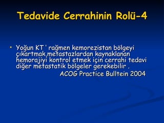 Tedavide Cerrahinin Rolü-4 Yoğun KT ‘ rağmen kemorezistan bölgeyi çıkartmak,metastazlardan kaynaklanan hemorajiyi kontrol etmek için cerrahi tedavi diğer metastatik bölgeler gerekebilir . ACOG Practice Bulltein 2004   