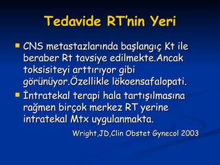 Tedavide RT’nin Yeri CNS metastazlarında başlangıç Kt ile beraber Rt tavsiye edilmekte.Ancak toksisiteyi arttırıyor gibi görünüyor.Özellikle lökoensafalopati. İntratekal terapi hala tartışılmasına rağmen birçok merkez RT yerine intratekal Mtx uygulanmakta. Wright,JD,Clin Obstet Gynecol 2003 