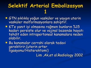 Selektif Arterial Embolizasyon 1 GTN sıklıkla yoğun vasküler ve yaygın uterin vasküler malformasyonlara sahiptir. KT’e yanıt iyi olmasına rağmen bunların %15 kadarı persiste olur ve vajinal bazende hayatı tehdit eden intrapertoneal kanamalara neden olabilir. Bu kanamalar cerrahi olarak tedavi gerektirir.(uterin arter ligasyonu/Histerektomi) Lim ,Ak,et al.Radiology 2002 