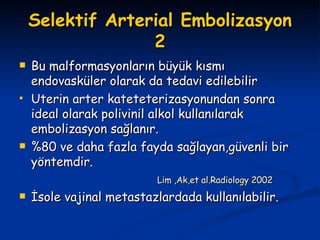 Selektif Arterial Embolizasyon 2 Bu malformasyonların büyük kısmı endovasküler olarak da tedavi edilebilir Uterin arter kateteterizasyonundan sonra ideal olarak polivinil alkol kullanılarak embolizasyon sağlanır. %80 ve daha fazla fayda sağlayan,güvenli bir yöntemdir. Lim ,Ak,et al.Radiology 2002 İsole vajinal metastazlardada kullanılabilir. 