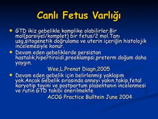 Canlı Fetus Varlığı GTD ikiz gebelikle komplike olabilirler.Bir mol(parsiyel/komplet) bir fetus/2 mol.Tanı usg,sitogenetik doğrulama ve uterin içeriğin histolojik incelemesiyle konur. Devam eden gebeliklerde persistan hastalık,hipertiroidi,preeklampsi,preterm doğum daha yaygın. Wee,L,Prenat Diagn,2005 Devam eden gebelik için belirlenmiş yaklaşım yok.Ancak Gebelik sırasında anneyi yakın,takip,fetal karyotip tayini ve postpartum plasentanın incelenmesi ve rutin GTD takibi önerilmekte ACOG Practice Bulltein June 2004 