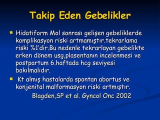 Takip Eden Gebelikler Hidatiform Mol sonrası gelişen gebeliklerde komplikasyon riski artmamıştır.tekrarlama riski %1’dir.Bu nedenle tekrarlayan gebelikte erken dönem usg,plasentanın incelenmesi ve postpartum 6.haftada hcg seviyesi bakılmalıdır. Kt almış hastalarda spontan abortus ve konjenital malformasyon riski artmıştır. Blagden,SP et al. Gyncol Onc 2002 
