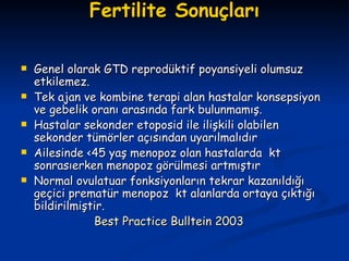 Fertilite Sonuçları Genel olarak GTD reprodüktif poyansiyeli olumsuz etkilemez. Tek ajan ve kombine terapi alan hastalar konsepsiyon ve gebelik oranı arasında fark bulunmamış. Hastalar sekonder etoposid ile ilişkili olabilen sekonder tümörler açısından uyarılmalıdır  Ailesinde <45 yaş menopoz olan hastalarda  kt sonrasıerken menopoz görülmesi artmıştır Normal ovulatuar fonksiyonların tekrar kazanıldığı geçici prematür menopoz  kt alanlarda ortaya çıktığı bildirilmiştir. Best Practice Bulltein 2003 