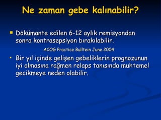 Ne zaman gebe kalınabilir? Dökümante edilen 6-12 aylık remisyondan sonra kontrasepsiyon bırakılabilir. ACOG Practice Bulltein June 2004 Bir yıl içinde gelişen gebeliklerin prognozunun iyi olmasına rağmen relaps tanısında muhtemel gecikmeye neden olabilir. 