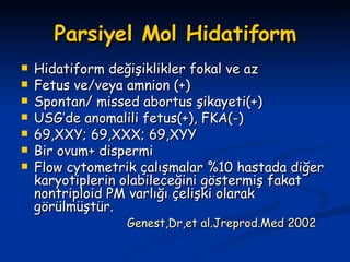 Parsiyel Mol Hidatiform Hidatiform değişiklikler fokal ve az  Fetus ve/veya amnion (+) Spontan/ missed abortus şikayeti(+) USG’de anomalili fetus(+), FKA(-) 69,XXY; 69,XXX; 69,XYY Bir ovum+ dispermi Flow cytometrik çalışmalar %10 hastada diğer karyotiplerin olabileceğini göstermiş fakat nontriploid PM varlığı çelişki olarak görülmüştür. Genest,Dr,et al.Jreprod.Med 2002 
