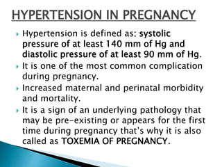 HYPERTENSION IN PREGNANCY
 Hypertension is defined as: systolic
pressure of at least 140 mm of Hg and
diastolic pressure of at least 90 mm of Hg.
 It is one of the most common complication
during pregnancy.
 Increased maternal and perinatal morbidity
and mortality.
 It is a sign of an underlying pathology that
may be pre-existing or appears for the first
time during pregnancy that’s why it is also
called as TOXEMIA OF PREGNANCY.
 