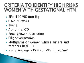 CRITERIA TO IDENTIFY HIGH RISKS
WOMEN WITH GESTATIONAL HTN
 BP> 140/90 mm Hg
 GA< 30 woks
 Twins
 Abnormal CD
 Fetal growth restriction
 Oligohydramnios
 Multiparas or women whose sisters and
mothers had PIH
 Nullipara, age>35 yrs, BMI> 35 kg/m2
 