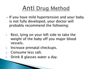  If you have mild hypertension and your baby
is not fully developed, your doctor will
probably recommend the following:
1. Rest, lying on your left side to take the
weight of the baby off you major blood
vessels.
2. Increase prenatal checkups.
3. Consume less salt.
4. Drink 8 glasses water a day.
 