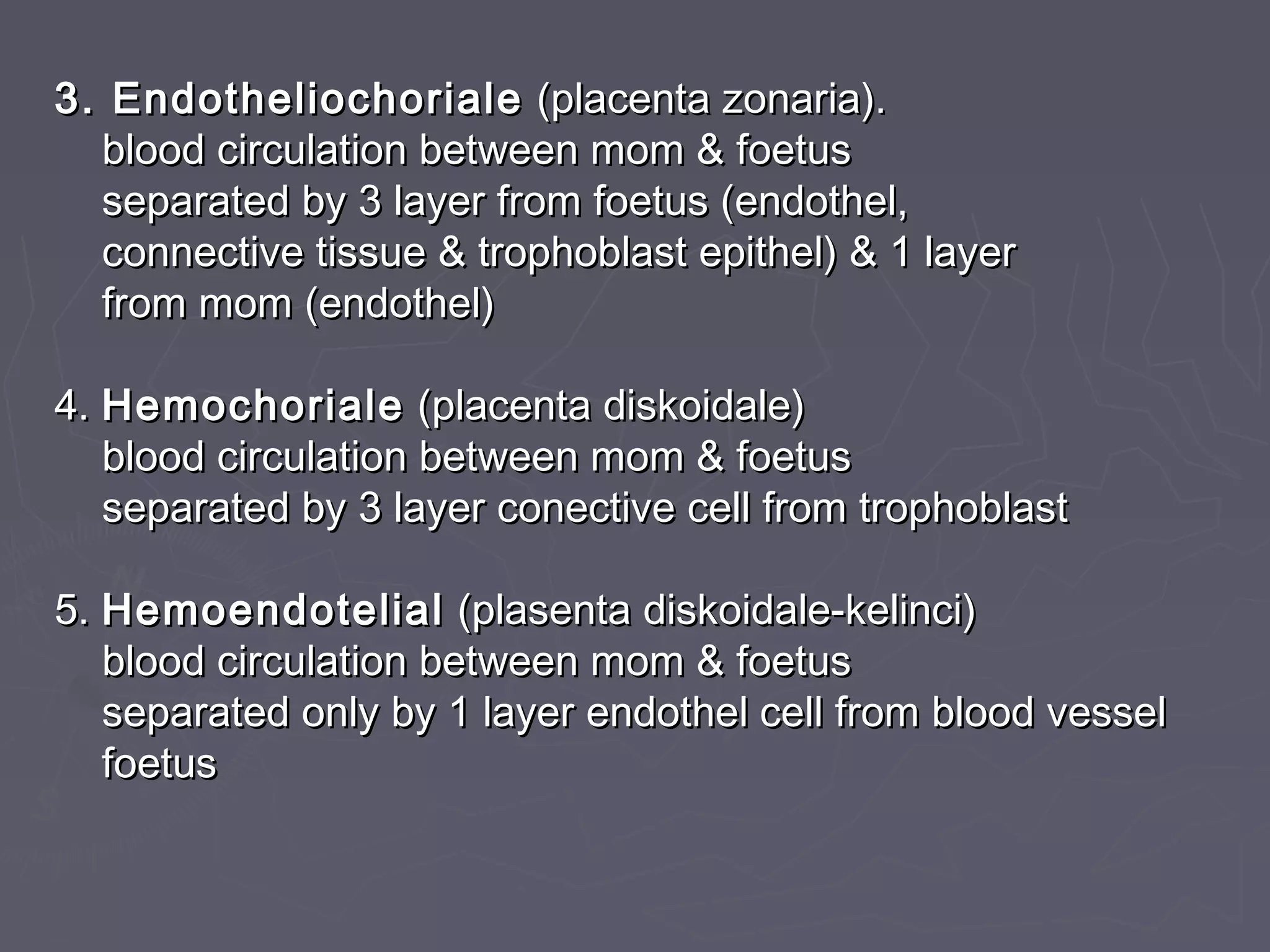 3. Endotheliochoriale3. Endotheliochoriale (placenta zonaria).(placenta zonaria).
blood circulation between mom & foetusblood circulation between mom & foetus
separated by 3 layer from foetus (endothel,separated by 3 layer from foetus (endothel,
connective tissue & trophoblast epithel) & 1 layerconnective tissue & trophoblast epithel) & 1 layer
from mom (endothel)from mom (endothel)
4.4. HemochorialeHemochoriale (placenta diskoidale)(placenta diskoidale)
blood circulation between mom & foetusblood circulation between mom & foetus
separated by 3 layer conective cell from trophoblastseparated by 3 layer conective cell from trophoblast
5.5. HemoendotelialHemoendotelial (plasenta diskoidale-kelinci)(plasenta diskoidale-kelinci)
blood circulation between mom & foetusblood circulation between mom & foetus
separated only by 1 layer endothel cell from blood vesselseparated only by 1 layer endothel cell from blood vessel
foetusfoetus
 