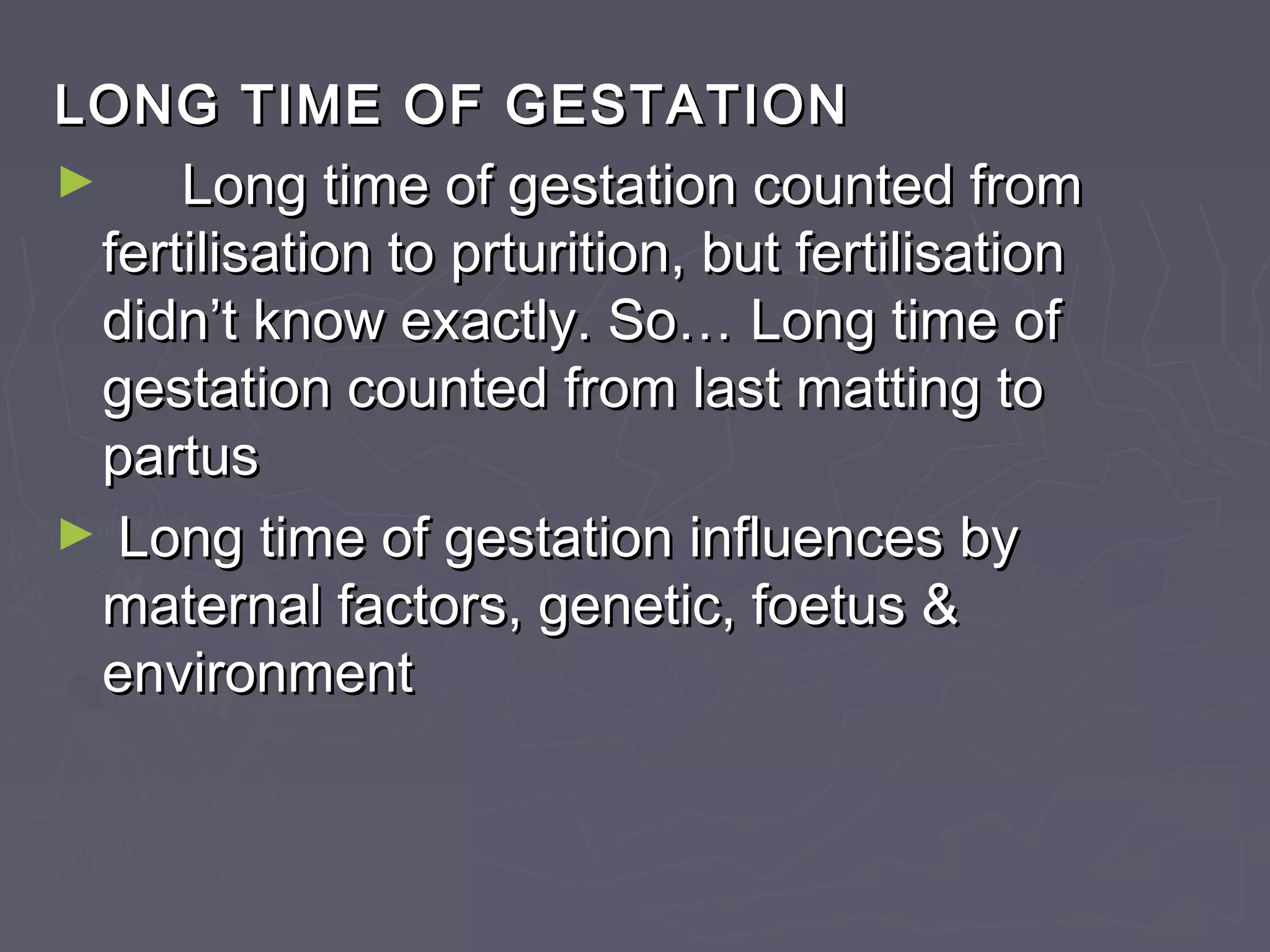 LONG TIME OF GESTATIONLONG TIME OF GESTATION
► Long time of gestation counted fromLong time of gestation counted from
fertilisation to prturition, but fertilisationfertilisation to prturition, but fertilisation
didn’t know exactly. So…didn’t know exactly. So… Long time ofLong time of
gestation counted from last matting togestation counted from last matting to
partuspartus
► Long time of gestation influences byLong time of gestation influences by
maternal factors, genetic, foetus &maternal factors, genetic, foetus &
environmentenvironment
 