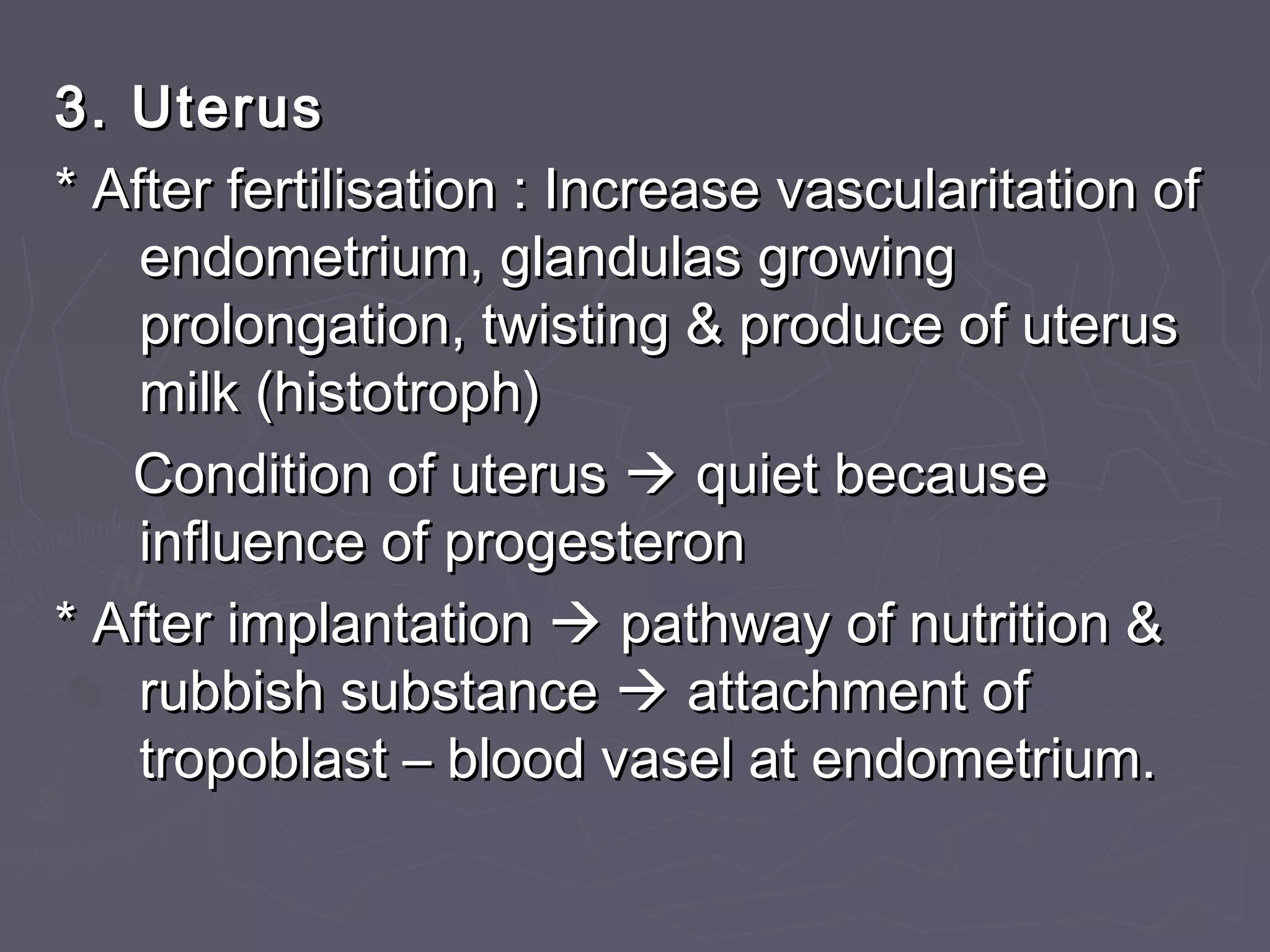3. Uterus3. Uterus
* After fertilisation : Increase vascularitation of* After fertilisation : Increase vascularitation of
endometrium, glandulas growingendometrium, glandulas growing
prolongation, twisting & produce of uterusprolongation, twisting & produce of uterus
milk (histotroph)milk (histotroph)
Condition of uterusCondition of uterus  quiet becausequiet because
influence of progesteroninfluence of progesteron
* After implantation* After implantation  pathway of nutrition &pathway of nutrition &
rubbish substancerubbish substance  attachment ofattachment of
tropoblast – blood vasel at endometrium.tropoblast – blood vasel at endometrium.
 