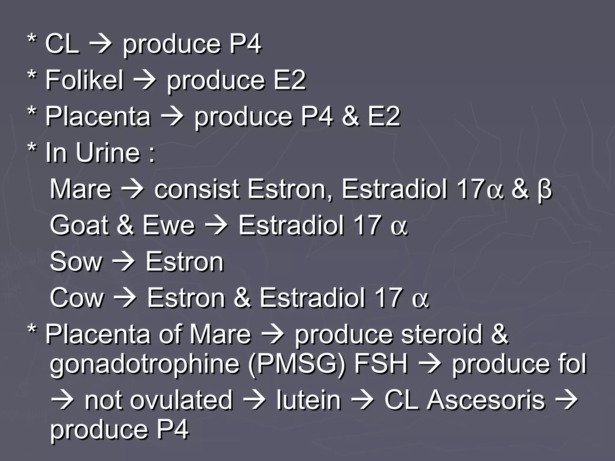 * CL* CL  produce P4produce P4
* Folikel* Folikel  produce E2produce E2
* Placenta* Placenta  produce P4 & E2produce P4 & E2
* In Urine :* In Urine :
MareMare  consist Estron, Estradiol 17consist Estron, Estradiol 17αα && ββ
Goat & EweGoat & Ewe  Estradiol 17Estradiol 17 αα
SowSow  EstronEstron
CowCow  Estron & Estradiol 17Estron & Estradiol 17 αα
* Placenta of Mare* Placenta of Mare  produce steroid &produce steroid &
gonadotrophine (PMSG) FSHgonadotrophine (PMSG) FSH  produce folproduce fol
 not ovulatednot ovulated  luteinlutein  CL AscesorisCL Ascesoris 
produce P4produce P4
 