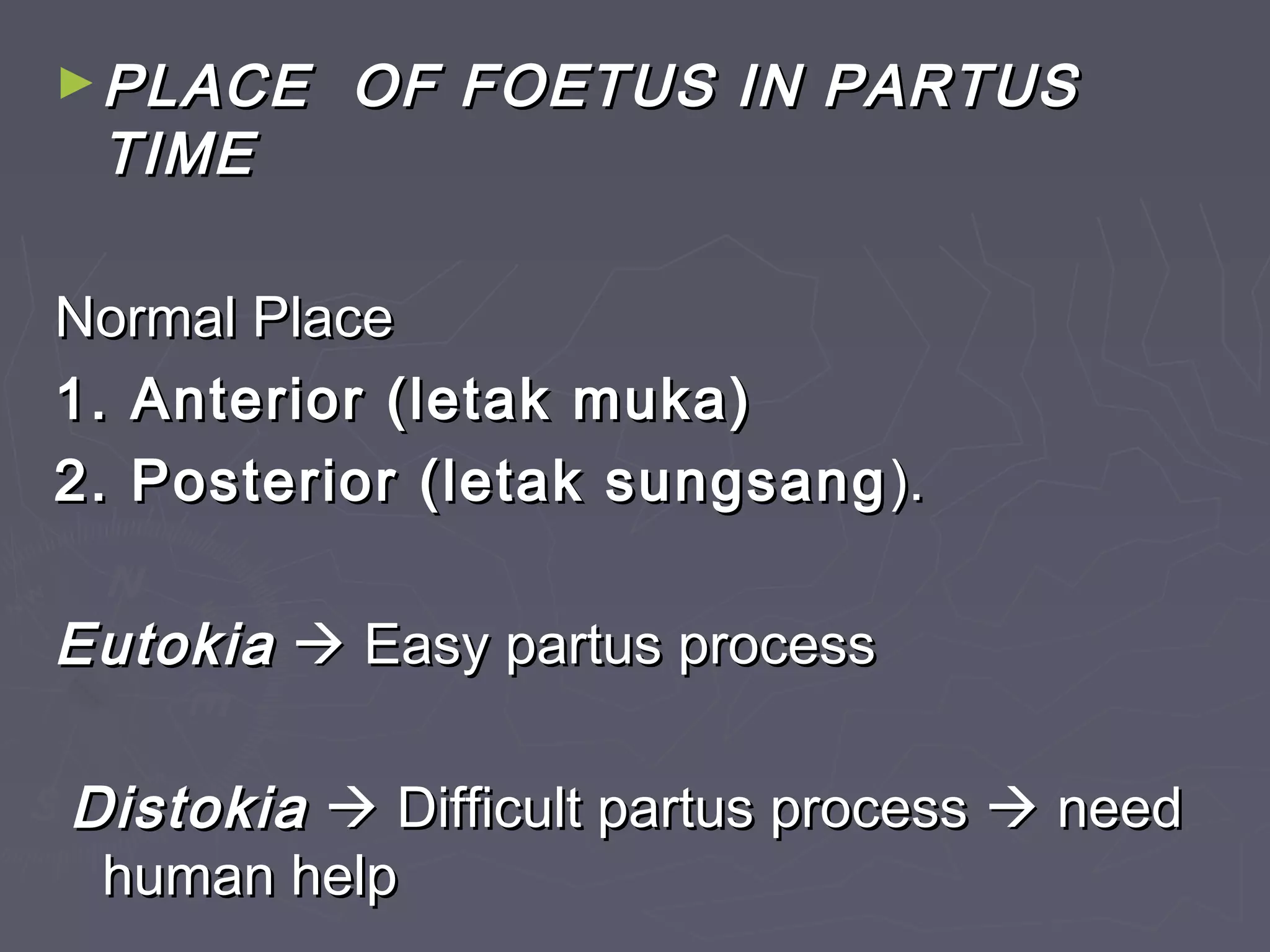 ►PLACE OF FOETUS IN PARTUSPLACE OF FOETUS IN PARTUS
TIMETIME
Normal PlaceNormal Place
1. Anterior (letak muka)1. Anterior (letak muka)
2. Posterior (letak sungsang2. Posterior (letak sungsang ).).
EutokiaEutokia  Easy partus processEasy partus process
DistokiaDistokia  Difficult partus processDifficult partus process  needneed
human helphuman help
 
