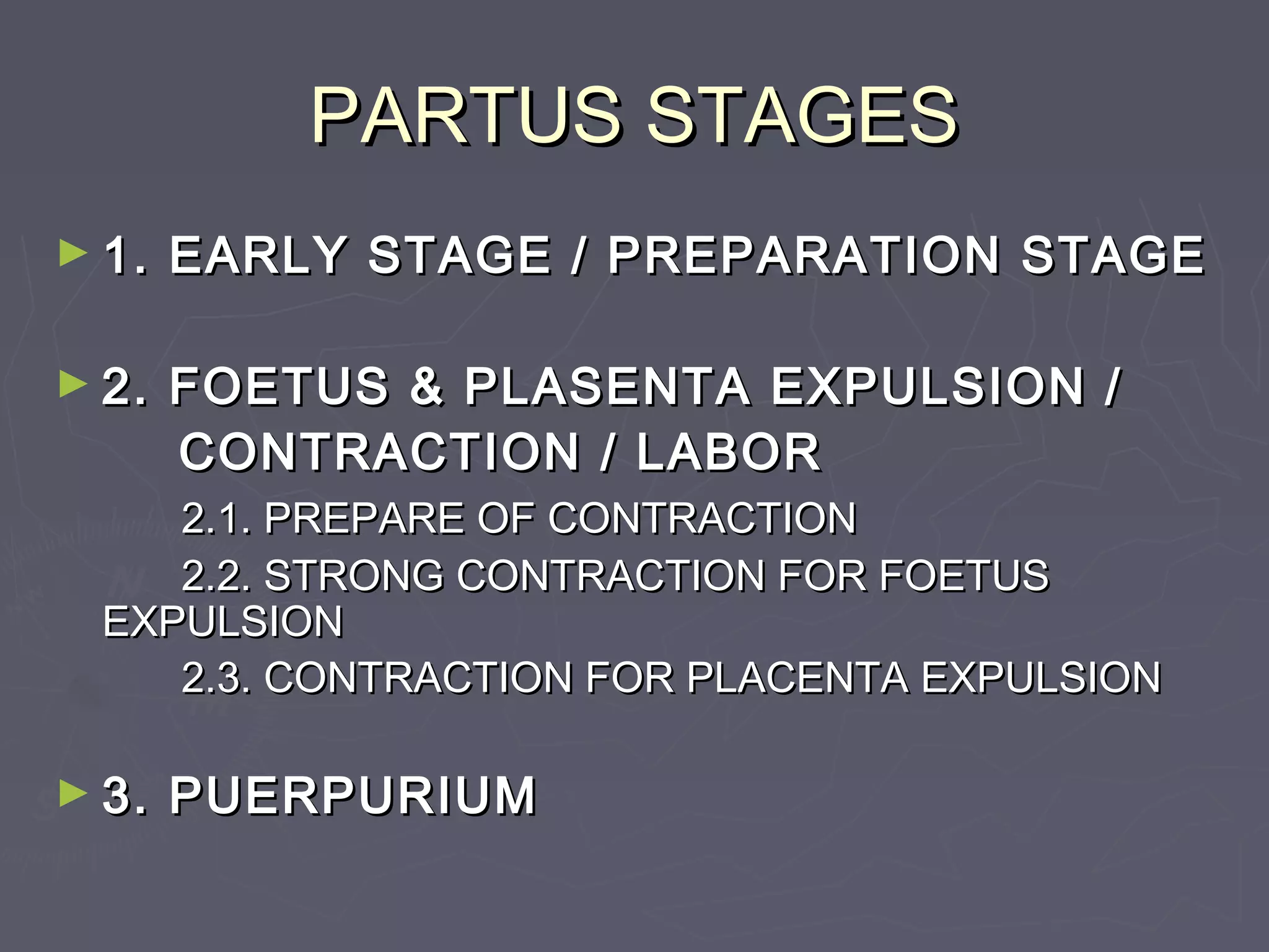 PARTUS STAGESPARTUS STAGES
► 1. EARLY STAGE / PREPARATION STAGE1. EARLY STAGE / PREPARATION STAGE
► 2. FOETUS & PLASENTA EXPULSION /2. FOETUS & PLASENTA EXPULSION /
CONTRACTION / LABORCONTRACTION / LABOR
2.1. PREPARE OF CONTRACTION2.1. PREPARE OF CONTRACTION
2.2. STRONG CONTRACTION FOR FOETUS2.2. STRONG CONTRACTION FOR FOETUS
EXPULSIONEXPULSION
2.3. CONTRACTION FOR PLACENTA EXPULSION2.3. CONTRACTION FOR PLACENTA EXPULSION
► 3. PUERPURIUM3. PUERPURIUM
 