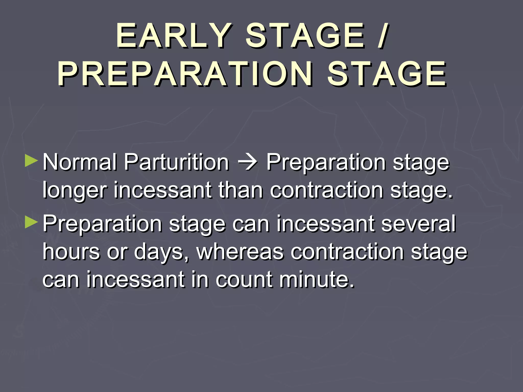 EARLY STAGE /EARLY STAGE /
PREPARATION STAGEPREPARATION STAGE
►Normal ParturitionNormal Parturition  Preparation stagePreparation stage
longer incessant than contraction stage.longer incessant than contraction stage.
►Preparation stage can incessant severalPreparation stage can incessant several
hours or days, whereas contraction stagehours or days, whereas contraction stage
can incessant in count minute.can incessant in count minute.
 