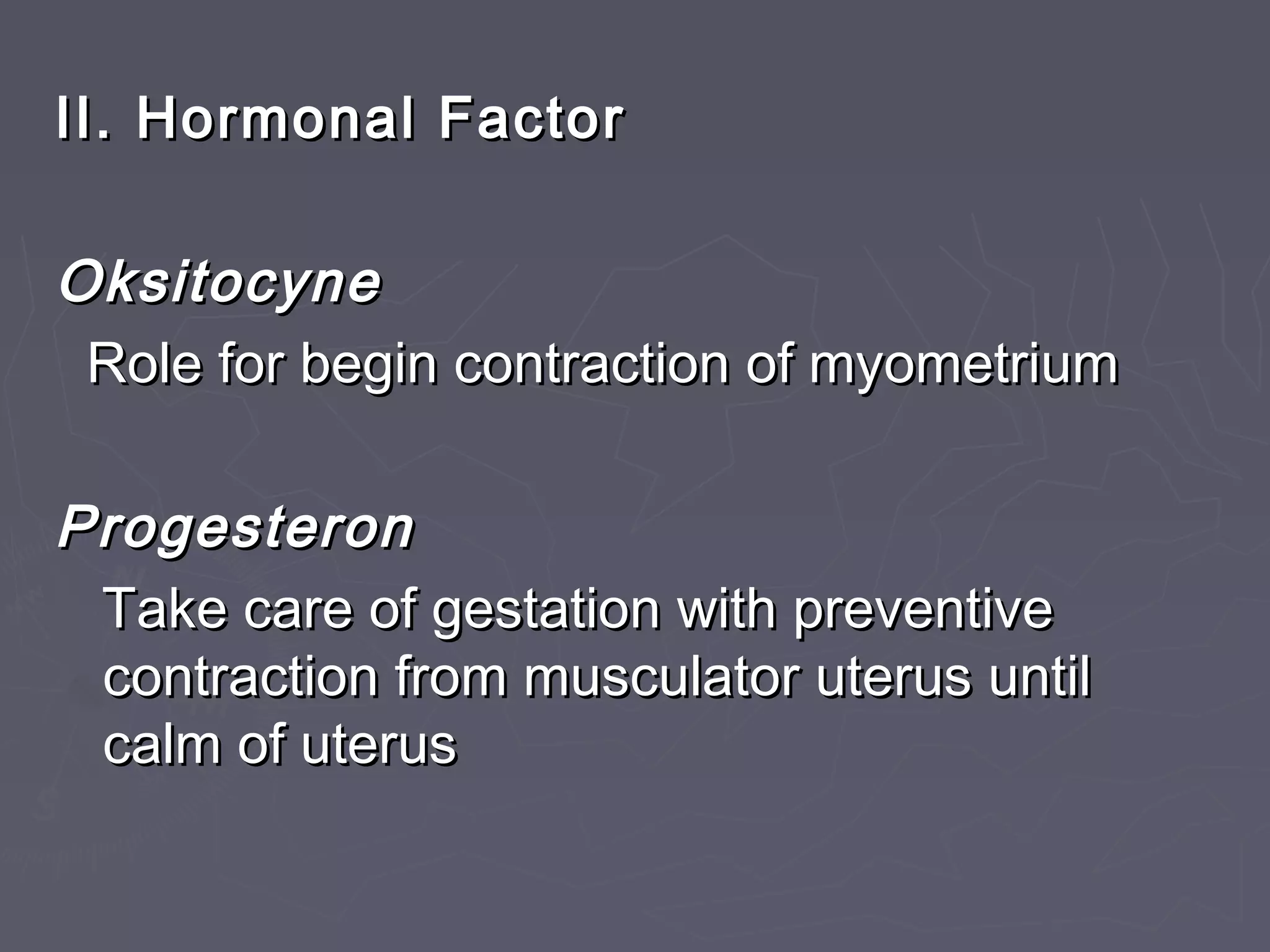 II. Hormonal FactorII. Hormonal Factor
OksitocyneOksitocyne
Role for begin contraction of myometriumRole for begin contraction of myometrium
ProgesteronProgesteron
Take care of gestation with preventiveTake care of gestation with preventive
contraction from musculator uterus untilcontraction from musculator uterus until
calm of uteruscalm of uterus
 