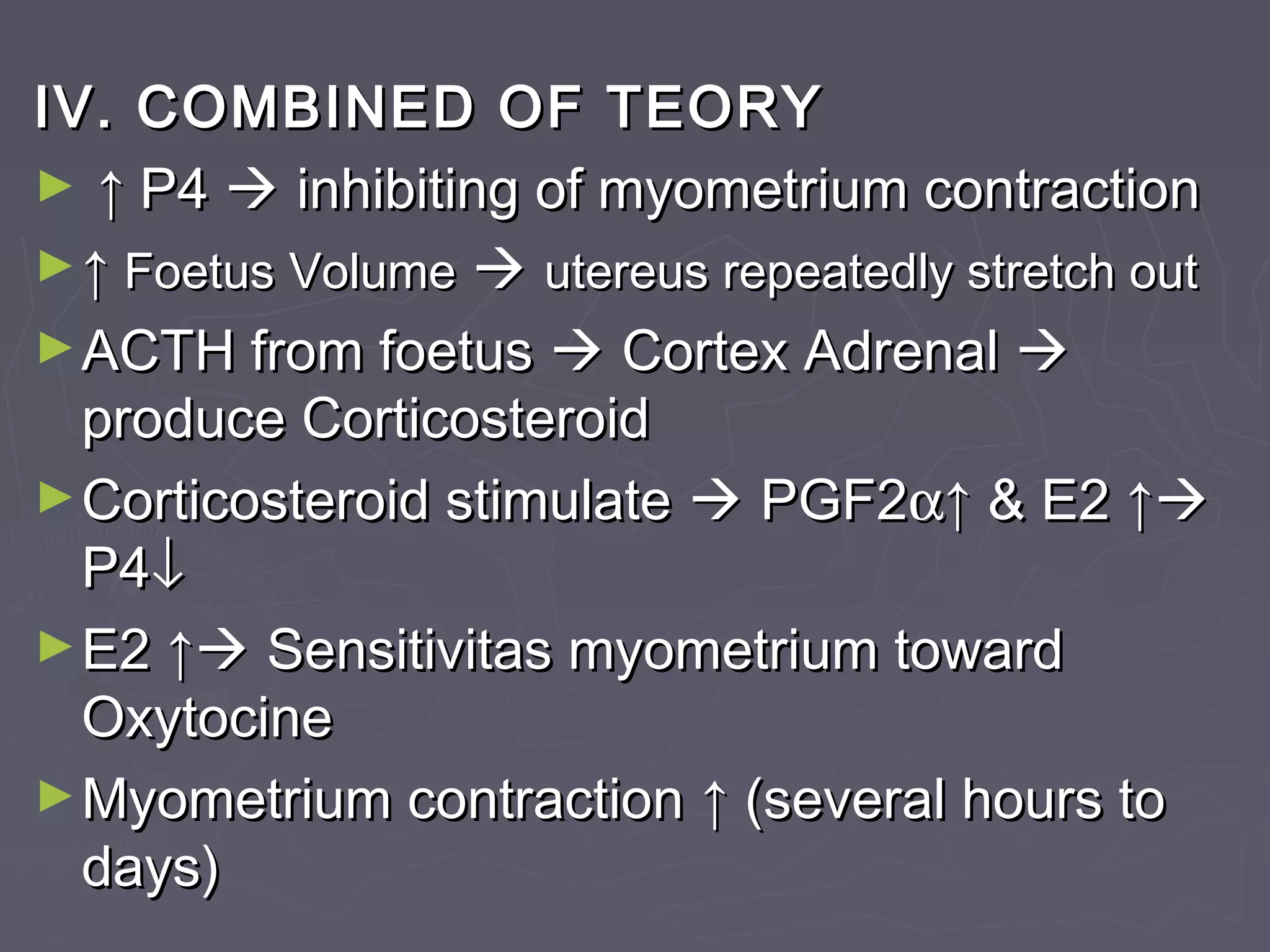 IV. COMBINED OF TEORYIV. COMBINED OF TEORY
► ↑↑ P4P4  inhibiting of myometrium contractioninhibiting of myometrium contraction
►↑↑ FoetusFoetus VolumeVolume  utereus repeatedly stretch oututereus repeatedly stretch out
►ACTH from foetusACTH from foetus  Cortex AdrenalCortex Adrenal 
produce Corticosteroidproduce Corticosteroid
►Corticosteroid stimulateCorticosteroid stimulate  PGF2PGF2αα↑↑ & E2& E2 ↑↑
P4P4↓↓
►E2E2 ↑↑ Sensitivitas myometrium towardSensitivitas myometrium toward
OxytocineOxytocine
►Myometrium contractionMyometrium contraction ↑↑ (several hours to(several hours to
days)days)
 