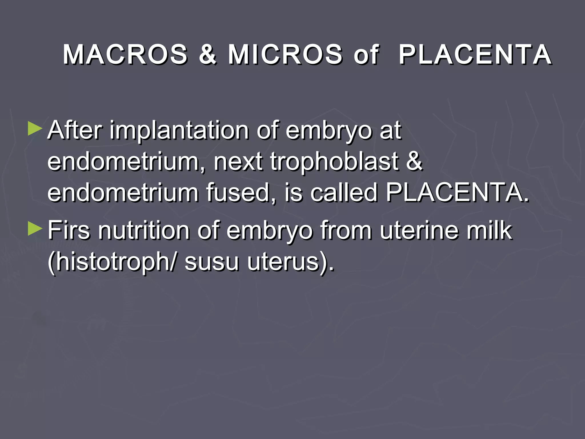 MACROS & MICROS of PLACENTAMACROS & MICROS of PLACENTA
►After implantation of embryo atAfter implantation of embryo at
endometrium, next trophoblast &endometrium, next trophoblast &
endometrium fused, is called PLACENTA.endometrium fused, is called PLACENTA.
►Firs nutrition of embryo from uterine milkFirs nutrition of embryo from uterine milk
(histotroph/ susu uterus).(histotroph/ susu uterus).
 