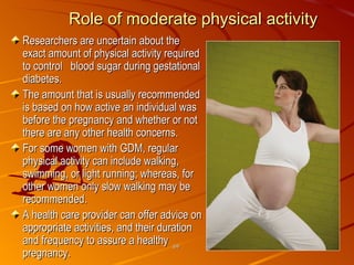 Role of moderate physical activity Researchers are uncertain about the exact amount of physical activity required to control  blood sugar during gestational diabetes. The amount that is usually recommended is based on how active an individual was before the pregnancy and whether or not there are any other health concerns. For some women with GDM, regular physical activity can include walking, swimming, or light running; whereas, for other women only slow walking may be recommended.  A health care provider can offer advice on appropriate activities, and their duration and frequency to assure a healthy pregnancy.    gdm 