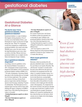DIABETES
EDUCATION
Even if you
have never
had diabetes
before,
your blood
glucose can
become too
high during
pregnancy.
The doctor says I have
gestational diabetes. What is
gestational diabetes?
Gestational diabetes is a type of diabetes
that happens during pregnancy. Even if
you have never had diabetes before, your
blood glucose (sugar) can become too high
during this time. About 7% of pregnant
women have pregnancies complicated by
gestational diabetes; this means more than
200,000 cases a year. For most women,
the high blood glucose goes away when
you deliver the baby. Women who have
gestational diabetes are at a higher risk for
future development of type 2 diabetes.
How is gestational diabetes
diagnosed?
According to the new guidelines set by
the American Diabetes Association in
2011, all pregnant women not previously
diagnosed with diabetes will be screened for
gestational diabetes mellitus (GDM) at 24
- 28 weeks of pregnancy. Screening should
take place in the morning after an overnight
fast of at least eight hours. The screening
test consists of having a fasting blood
glucose (sugar) done and then drinking a
special sweet beverage containing 75 grams
of carbohydrate. The blood glucose test is
repeated again one hour and two hours after
drinking the liquid. A diagnosis of GDM is
made if any of the following blood glucose
values is exceeded:
· Fasting blood glucose equal to or above
92mg/dl
· One hour blood glucose equal to or
above 180mg/dl
· Two hour blood glucose equal to or
above 153mg/dl
For women found to have risk factors
for diabetes at their first prenatal visit,
a screening for type 2 diabetes (not
gestational diabetes) should be done using
one of the following diagnostic tests.
· Fasting blood glucose equal to or above
126mg/dl (confirmed by a repeat test on a
different day)
· A1C level equal to or above 6.5%
Women diagnosed with gestational diabetes
should be screened for type 2 diabetes 6 to
12 weeks after delivery.
What causes gestational
diabetes?
Hormones which are produced by the
placenta (afterbirth) make it more difficult
for your body to use insulin efficiently. The
cells become “resistant” to insulin and it
becomes more difficult for the glucose in
the blood to be transported into the cells
where it is needed to produce energy. As a
result of the insulin resistance, the glucose
level in the blood rises causing higher
than normal blood glucose level. Another
factor that adds to this problem of insulin
resistance is the weight gain that naturally
comes with pregnancy. To compensate for
this insulin resistance, the pancreas attempts
to make more insulin but is unable to lower
your blood glucose enough. Gestational
diabetes isn’t caused by anything that you
have done but there are risk factors which
can put you at a higher risk of developing
gestational diabetes.
Gestational Diabetes:
At a Glance
gestational diabetes
 
