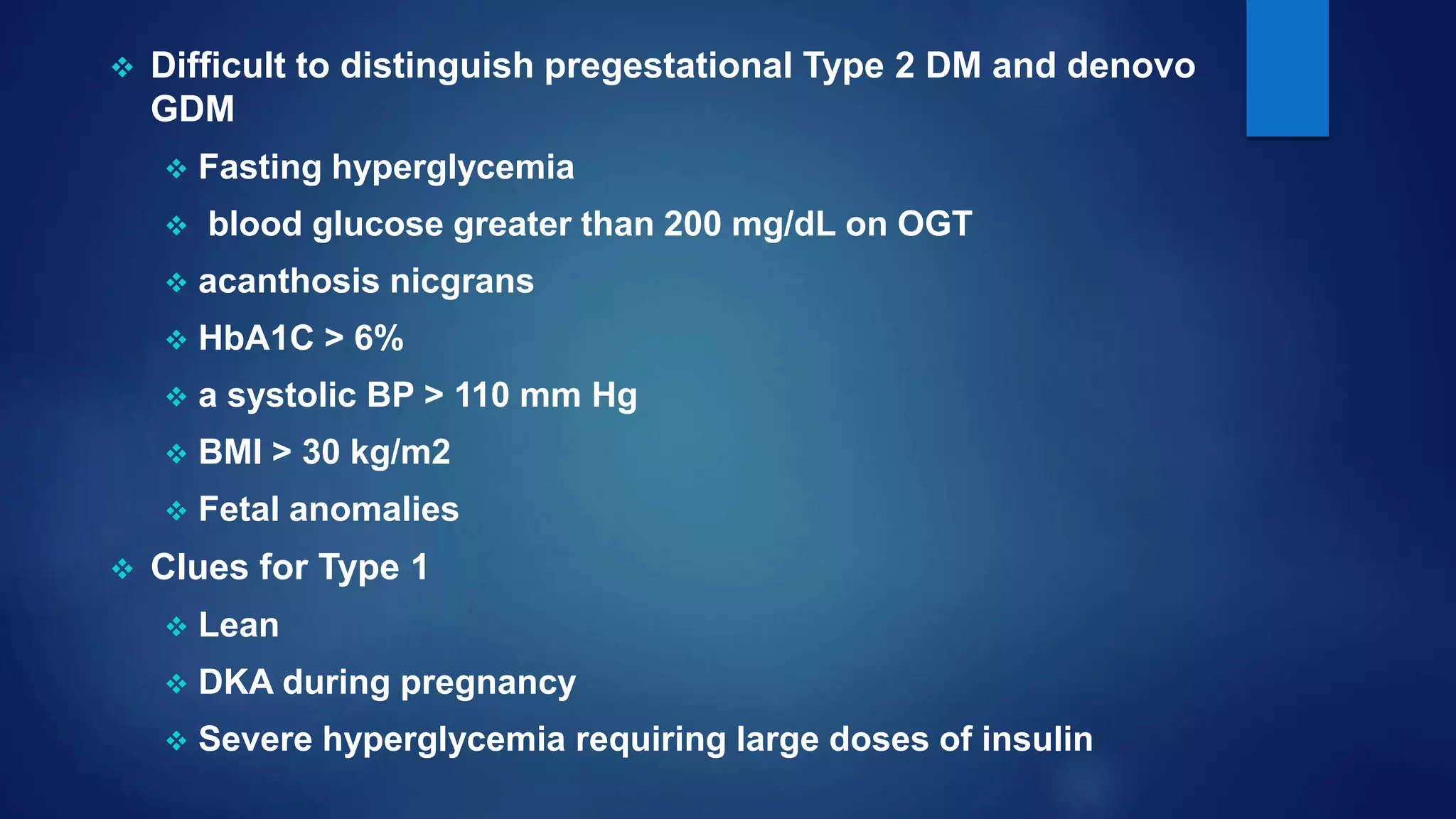  Difficult to distinguish pregestational Type 2 DM and denovo
GDM
 Fasting hyperglycemia
 blood glucose greater than 200 mg/dL on OGT
 acanthosis nicgrans
 HbA1C > 6%
 a systolic BP > 110 mm Hg
 BMI > 30 kg/m2
 Fetal anomalies
 Clues for Type 1
 Lean
 DKA during pregnancy
 Severe hyperglycemia requiring large doses of insulin
 
