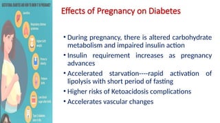 Effects of Pregnancy on Diabetes
• During pregnancy, there is altered carbohydrate
metabolism and impaired insulin action
• Insulin requirement increases as pregnancy
advances
• Accelerated starvation----rapid activation of
lipolysis with short period of fasting
• Higher risks of Ketoacidosis complications
• Accelerates vascular changes
 