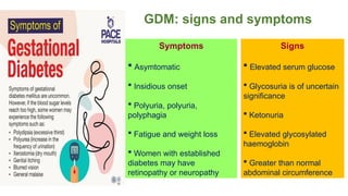 Signs
 Elevated serum glucose
 Glycosuria is of uncertain
significance
 Ketonuria
 Elevated glycosylated
haemoglobin
 Greater than normal
abdominal circumference
GDM: signs and symptoms
Symptoms
 Asymtomatic
 Insidious onset
 Polyuria, polyuria,
polyphagia
 Fatigue and weight loss
 Women with established
diabetes may have
retinopathy or neuropathy
 