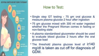 How to Test:
• Single step GT testing - 75 gm oral glucose &
measure plasma glucose 2 hour after ingestion
• 75 gm glucose mixed with 300 ml water ingested
whether the Pregnant Woman comes in fasting or
non-fasting state
• A plasma standardised glucometer should be used
to evaluate blood glucose 2 hours after the oral
glucose load
• The threshold plasma glucose level of ≥140
mg/dl is taken as cut off for diagnosis of
GDM.
 