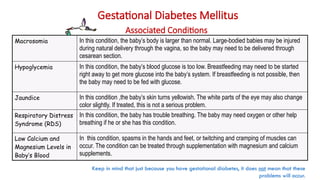 Gestational Diabetes Mellitus
Associated Conditions
Macrosomia In this condition, the baby’s body is larger than normal. Large-bodied babies may be injured
during natural delivery through the vagina, so the baby may need to be delivered through
cesarean section.
Hypoglycemia In this condition, the baby’s blood glucose is too low. Breastfeeding may need to be started
right away to get more glucose into the baby’s system. If breastfeeding is not possible, then
the baby may need to be fed with glucose.
Jaundice In this condition ,the baby’s skin turns yellowish. The white parts of the eye may also change
color slightly. If treated, this is not a serious problem.
Respiratory Distress
Syndrome (RDS)
In this condition, the baby has trouble breathing. The baby may need oxygen or other help
breathing if he or she has this condition.
Low Calcium and
Magnesium Levels in
Baby’s Blood
In this condition, spasms in the hands and feet, or twitching and cramping of muscles can
occur. The condition can be treated through supplementation with magnesium and calcium
supplements.
Keep in mind that just because you have gestational diabetes, it does not mean that these
problems will occur.
 