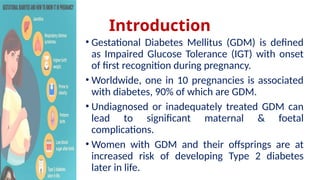 Introduction
• Gestational Diabetes Mellitus (GDM) is defined
as Impaired Glucose Tolerance (IGT) with onset
of first recognition during pregnancy.
• Worldwide, one in 10 pregnancies is associated
with diabetes, 90% of which are GDM.
• Undiagnosed or inadequately treated GDM can
lead to significant maternal & foetal
complications.
• Women with GDM and their offsprings are at
increased risk of developing Type 2 diabetes
later in life.
 