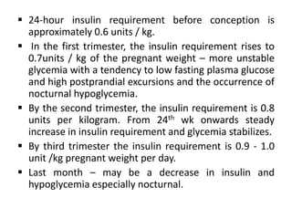  24-hour insulin requirement before conception is
approximately 0.6 units / kg.
 In the first trimester, the insulin requirement rises to
0.7units / kg of the pregnant weight – more unstable
glycemia with a tendency to low fasting plasma glucose
and high postprandial excursions and the occurrence of
nocturnal hypoglycemia.
 By the second trimester, the insulin requirement is 0.8
units per kilogram. From 24th wk onwards steady
increase in insulin requirement and glycemia stabilizes.
 By third trimester the insulin requirement is 0.9 - 1.0
unit /kg pregnant weight per day.
 Last month – may be a decrease in insulin and
hypoglycemia especially nocturnal.
 