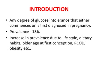 INTRODUCTION
• Any degree of glucose intolerance that either
commences or is first diagnosed in pregnancy.
• Prevalence - 18%
• Increase in prevalence due to life style, dietary
habits, older age at first conception, PCOD,
obesity etc.,
 