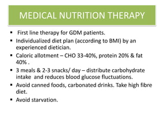 MEDICAL NUTRITION THERAPY
 First line therapy for GDM patients.
 Individualized diet plan (according to BMI) by an
experienced dietician.
 Caloric allotment – CHO 33-40%, protein 20% & fat
40% .
 3 meals & 2-3 snacks/ day – distribute carbohydrate
intake and reduces blood glucose fluctuations.
 Avoid canned foods, carbonated drinks. Take high fibre
diet.
 Avoid starvation.
 