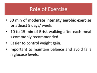 Role of Exercise
• 30 min of moderate intensity aerobic exercise
for atleast 5 days/ week.
• 10 to 15 min of Brisk walking after each meal
is commonly recommended.
• Easier to control weight gain.
• Important to maintain balance and avoid falls
in glucose levels.
 