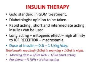 INSULIN THERAPY
• Gold standard in GDM treatment.
• Diabetologist opinion to be taken.
• Rapid acting , short and intermediate acting
insulins can be used.
• Long acting – mitogenic effect – high affinity
to IGF RECEPTOR – macrosomia.
• Dose of insulin – 0.6 – 1 U/kg/day.
Total insulin required= 2/3rd in morning + 1/3rd in night.
• Morning dose = 2/3rd NPH + 1/3rd short acting
• Pre dinner = ½ NPH + ½ short acting
 