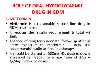 ROLE OF ORAL HYPOGLYCAEMIC
DRUG IN GDM
1. METFORMIN
 Metformin is a reasonable second line drug in
GDM treatment .
 It reduces the insulin requirement & total wt
gain.
 Absence of long term neonatal follow up after in
utero exposure to metformin – ADA still
recommends insulin as first line therapy.
 It should be started at 500mg HS, dose is slowly
increased as needed to a maximum of 2.5g –
3g/day in divided doses.
 