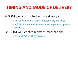 TIMING AND MODE OF DELIVERY
GDM well controlled with Diet only:-
 Not before 39 wks, unless obstetrically indicated
 ACOG recommends expectant management upto 40
6/7 wks .
 GDM well controlled with medications:-
 From 39 0/7 to 39 6/7 weeks
 