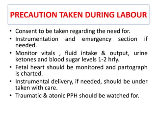 PRECAUTION TAKEN DURING LABOUR
• Consent to be taken regarding the need for.
• Instrumentation and emergency section if
needed.
• Monitor vitals , fluid intake & output, urine
ketones and blood sugar levels 1-2 hrly.
• Fetal heart should be monitored and partograph
is charted.
• Instrumental delivery, if needed, should be under
taken with care.
• Traumatic & atonic PPH should be watched for.
 