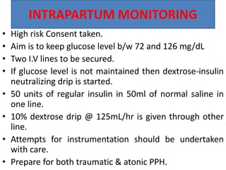INTRAPARTUM MONITORING
• High risk Consent taken.
• Aim is to keep glucose level b/w 72 and 126 mg/dL
• Two I.V lines to be secured.
• If glucose level is not maintained then dextrose-insulin
neutralizing drip is started.
• 50 units of regular insulin in 50ml of normal saline in
one line.
• 10% dextrose drip @ 125mL/hr is given through other
line.
• Attempts for instrumentation should be undertaken
with care.
• Prepare for both traumatic & atonic PPH.
 
