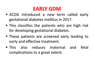 EARLY GDM
 ACOG introduced a new term called early
gestational diabetes mellitus in 2017.
 This classifies the patients who are high risk
for developing gestational diabetes.
 These patients are screened early leading to
early and effective treatment.
 This also reduces maternal and fetal
complications to a great extent.
 