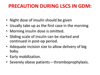 PRECAUTION DURING LSCS IN GDM:
• Night dose of insulin should be given
• Usually take up as the first case in the morning
• Morning insulin dose is omitted.
• Sliding scale of insulin can be started and
continued in post-op period.
• Adequate incision size to allow delivery of big
baby.
• Early mobilization.
• Severely obese patients – thromboprophylaxis.
 