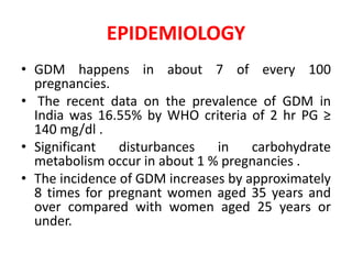 EPIDEMIOLOGY
• GDM happens in about 7 of every 100
pregnancies.
• The recent data on the prevalence of GDM in
India was 16.55% by WHO criteria of 2 hr PG ≥
140 mg/dl .
• Significant disturbances in carbohydrate
metabolism occur in about 1 % pregnancies .
• The incidence of GDM increases by approximately
8 times for pregnant women aged 35 years and
over compared with women aged 25 years or
under.
 