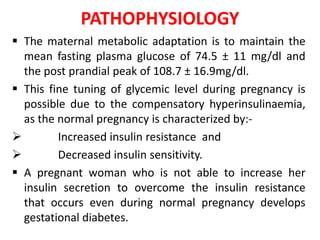 PATHOPHYSIOLOGY
 The maternal metabolic adaptation is to maintain the
mean fasting plasma glucose of 74.5 ± 11 mg/dl and
the post prandial peak of 108.7 ± 16.9mg/dl.
 This fine tuning of glycemic level during pregnancy is
possible due to the compensatory hyperinsulinaemia,
as the normal pregnancy is characterized by:-
 Increased insulin resistance and
 Decreased insulin sensitivity.
 A pregnant woman who is not able to increase her
insulin secretion to overcome the insulin resistance
that occurs even during normal pregnancy develops
gestational diabetes.
 