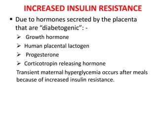 INCREASED INSULIN RESISTANCE
 Due to hormones secreted by the placenta
that are “diabetogenic”: -
 Growth hormone
 Human placental lactogen
 Progesterone
 Corticotropin releasing hormone
Transient maternal hyperglycemia occurs after meals
because of increased insulin resistance.
 