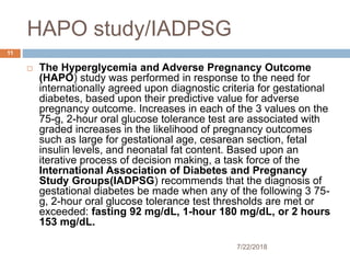 HAPO study/IADPSG
7/22/2018
11
 The Hyperglycemia and Adverse Pregnancy Outcome
(HAPO) study was performed in response to the need for
internationally agreed upon diagnostic criteria for gestational
diabetes, based upon their predictive value for adverse
pregnancy outcome. Increases in each of the 3 values on the
75-g, 2-hour oral glucose tolerance test are associated with
graded increases in the likelihood of pregnancy outcomes
such as large for gestational age, cesarean section, fetal
insulin levels, and neonatal fat content. Based upon an
iterative process of decision making, a task force of the
International Association of Diabetes and Pregnancy
Study Groups(IADPSG) recommends that the diagnosis of
gestational diabetes be made when any of the following 3 75-
g, 2-hour oral glucose tolerance test thresholds are met or
exceeded: fasting 92 mg/dL, 1-hour 180 mg/dL, or 2 hours
153 mg/dL.
 